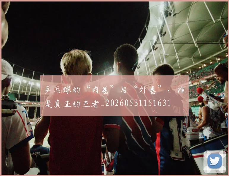 乒乓球的“内卷”与“外卷”，谁是真正的王者_20260531151631
