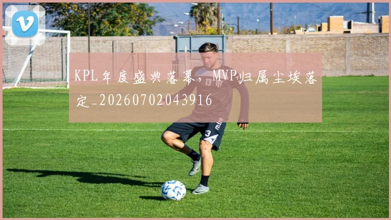 KPL年度盛典落幕,MVP归属尘埃落定_20260702043916