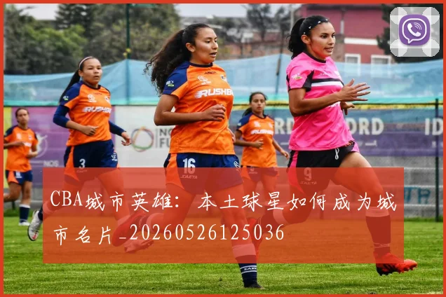 CBA城市英雄：本土球星如何成为城市名片_20260526125036