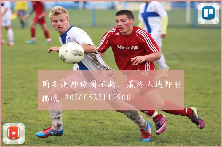 国足换帅传闻不断，最终人选即将揭晓_20260527111900