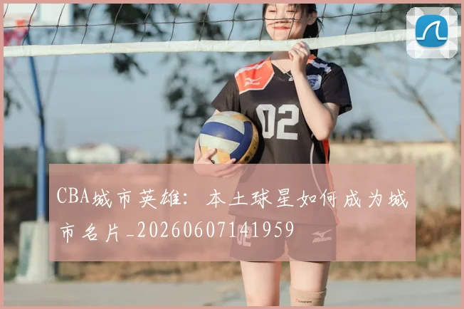 CBA城市英雄:本土球星如何成为城市名片_20260607141959