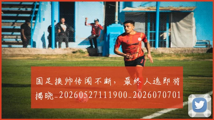 国足换帅传闻不断，最终人选即将揭晓_20260527111900_20260707014502