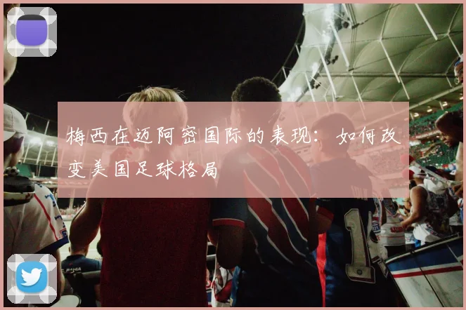 梅西在迈阿密国际的表现：如何改变美国足球格局