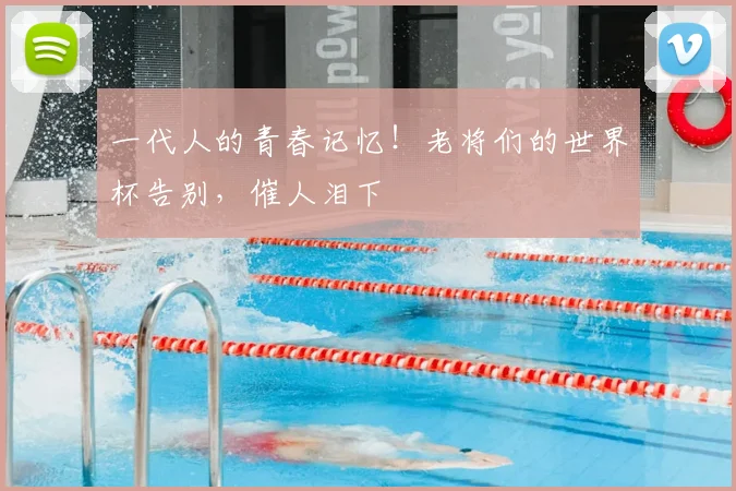一代人的青春记忆！老将们的世界杯告别，催人泪下