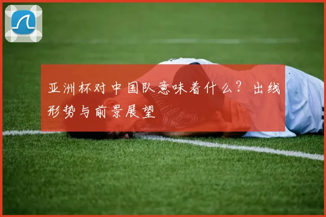 亚洲杯对中国队意味着什么？出线形势与前景展望