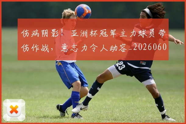 伤病阴影！亚洲杯冠军主力球员带伤作战，意志力令人动容_20260601173517