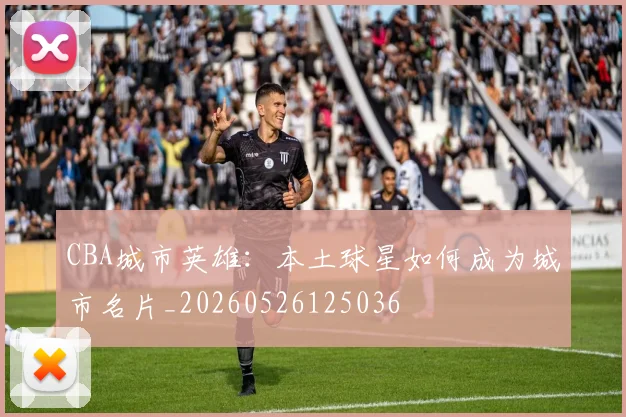 CBA城市英雄:本土球星如何成为城市名片_20260526125036