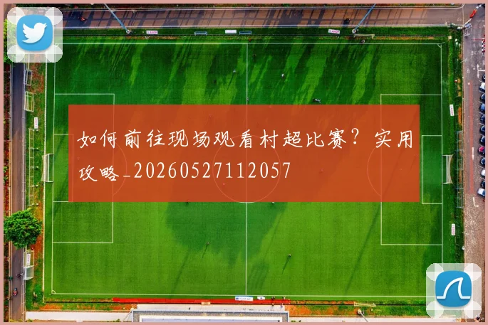 如何前往现场观看村超比赛？实用攻略_20260527112057