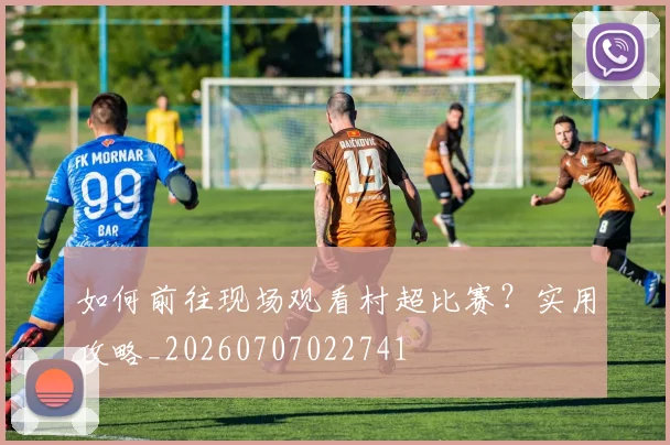 如何前往现场观看村超比赛？实用攻略_20260707022741