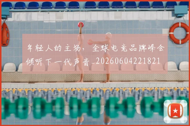 年轻人的主场，全球电竞品牌峰会倾听下一代声音_20260604221821