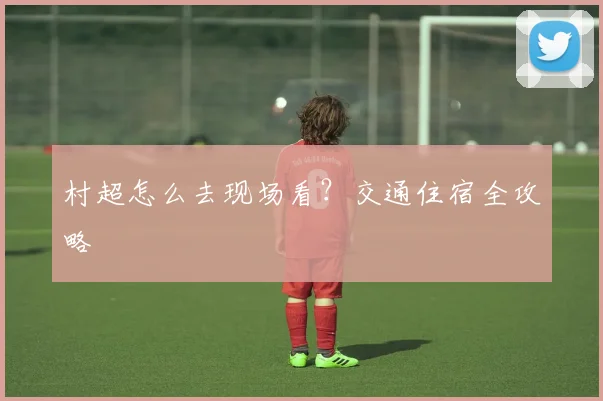 村超怎么去现场看?交通住宿全攻略