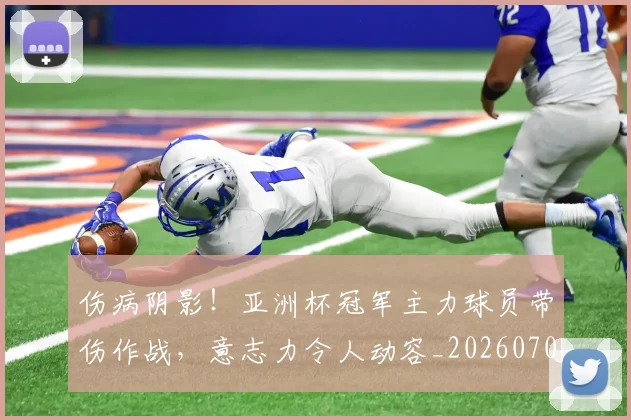 伤病阴影!亚洲杯冠军主力球员带伤作战,意志力令人动容_20260704170210