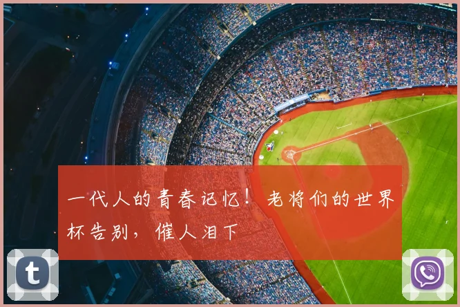 一代人的青春记忆!老将们的世界杯告别,催人泪下