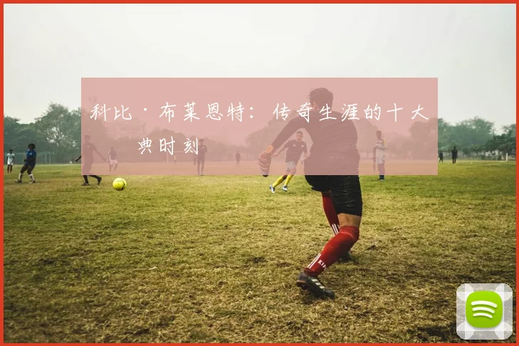 科比·布莱恩特：传奇生涯的十大经典时刻