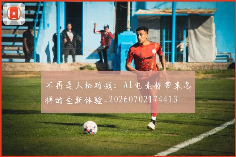 不再是人机对战：AI电竞将带来怎样的全新体验_20260702174413