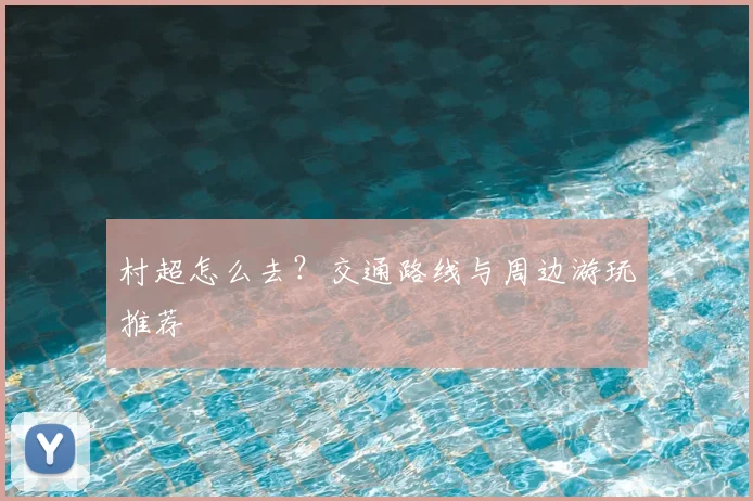 村超怎么去？交通路线与周边游玩推荐