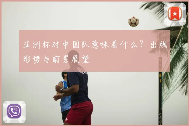 亚洲杯对中国队意味着什么？出线形势与前景展望