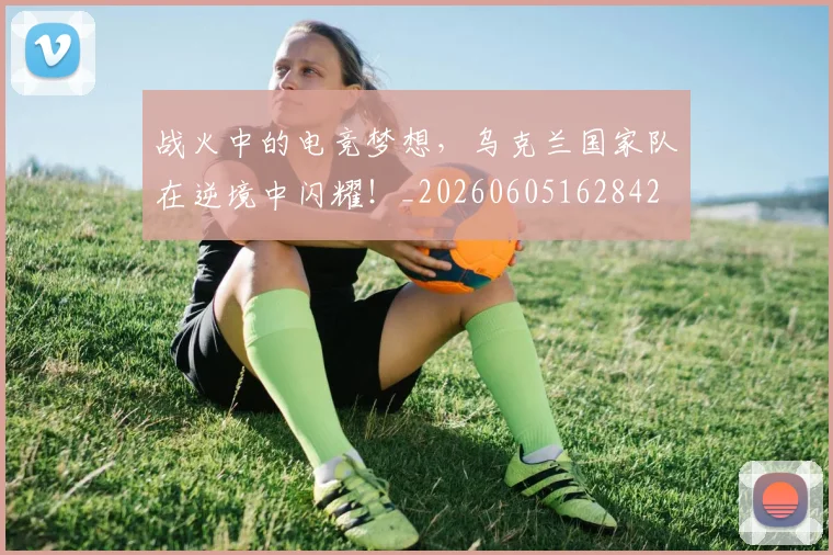 战火中的电竞梦想，乌克兰国家队在逆境中闪耀！_20260605162842
