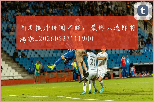 国足换帅传闻不断，最终人选即将揭晓_20260527111900